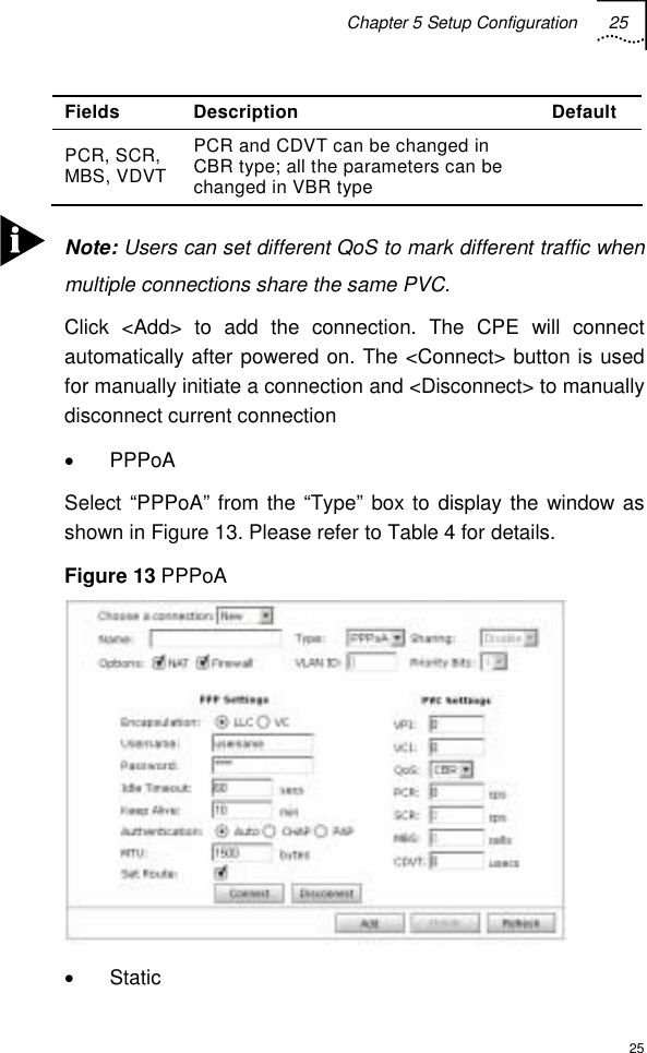 Chapter 5 Setup Configuration 25  25 Fields Description  Default PCR, SCR, MBS, VDVT PCR and CDVT can be changed in CBR type; all the parameters can be changed in VBR type    Note: Users can set different QoS to mark different traffic when multiple connections share the same PVC. Click &lt;Add&gt; to add the connection. The CPE will connect automatically after powered on. The &lt;Connect&gt; button is used for manually initiate a connection and &lt;Disconnect&gt; to manually disconnect current connection  • PPPoA Select “PPPoA” from the “Type” box to display the window as shown in Figure 13. Please refer to Table 4 for details. Figure 13 PPPoA  • Static 