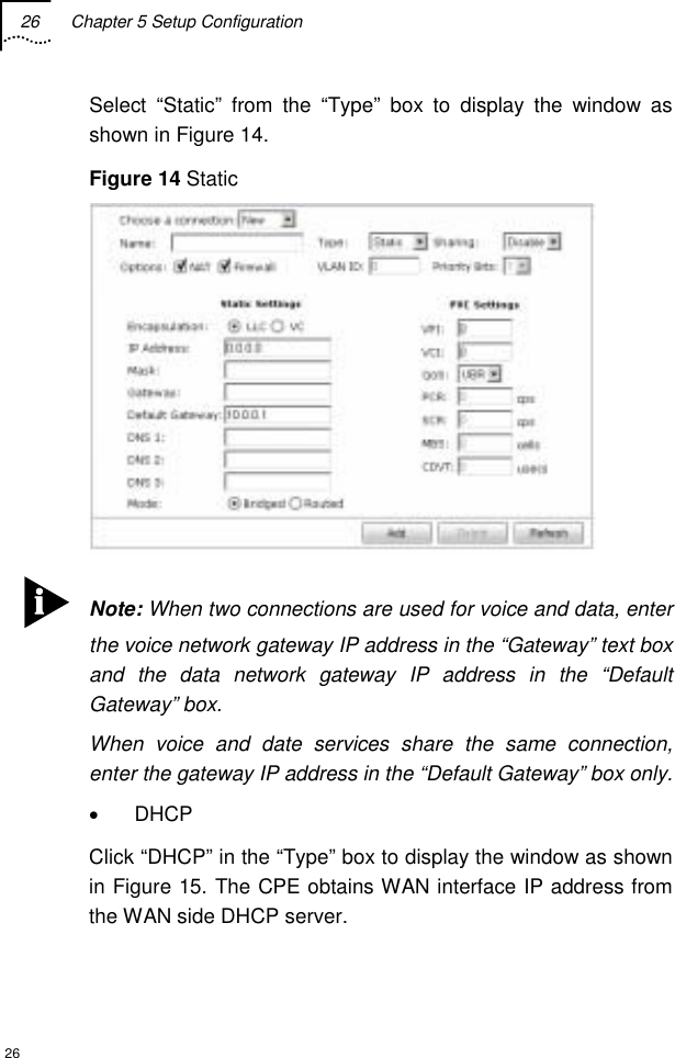 26  Chapter 5 Setup Configuration  26 Select “Static” from the “Type” box to display the window as shown in Figure 14. Figure 14 Static   Note: When two connections are used for voice and data, enter the voice network gateway IP address in the “Gateway” text box and the data network gateway IP address in the “Default Gateway” box. When voice and date services share the same connection, enter the gateway IP address in the “Default Gateway” box only. • DHCP  Click “DHCP” in the “Type” box to display the window as shown in Figure 15. The CPE obtains WAN interface IP address from the WAN side DHCP server. 