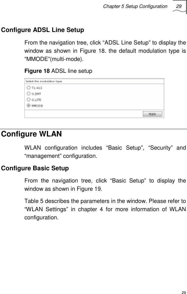 Chapter 5 Setup Configuration 29  29 Configure ADSL Line Setup From the navigation tree, click “ADSL Line Setup” to display the window as shown in Figure 18. the default modulation type is “MMODE”(multi-mode). Figure 18 ADSL line setup  Configure WLAN WLAN configuration includes “Basic Setup”, “Security” and “management” configuration. Configure Basic Setup From the navigation tree, click “Basic Setup” to display the window as shown in Figure 19. Table 5 describes the parameters in the window. Please refer to “WLAN Settings” in chapter 4 for more information of WLAN configuration.     