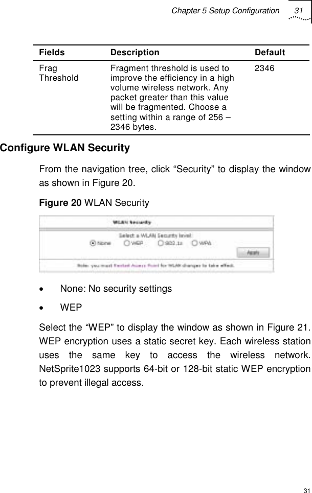 Chapter 5 Setup Configuration 31  31 Fields Description  Default Frag Threshold  Fragment threshold is used to improve the efficiency in a high volume wireless network. Any packet greater than this value will be fragmented. Choose a setting within a range of 256 – 2346 bytes. 2346 Configure WLAN Security From the navigation tree, click “Security” to display the window as shown in Figure 20. Figure 20 WLAN Security  •  None: No security settings • WEP Select the “WEP” to display the window as shown in Figure 21. WEP encryption uses a static secret key. Each wireless station uses the same key to access the wireless network. NetSprite1023 supports 64-bit or 128-bit static WEP encryption to prevent illegal access. 