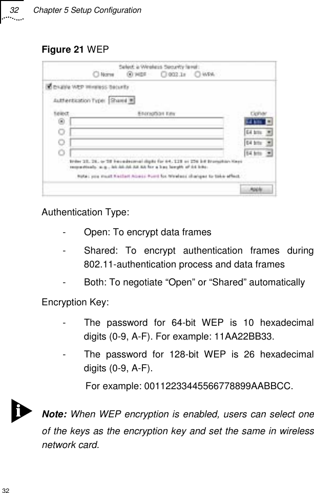 32  Chapter 5 Setup Configuration  32 Figure 21 WEP  Authentication Type: -  Open: To encrypt data frames -  Shared: To encrypt authentication frames during 802.11-authentication process and data frames -  Both: To negotiate “Open” or “Shared” automatically Encryption Key: -  The password for 64-bit WEP is 10 hexadecimal digits (0-9, A-F). For example: 11AA22BB33. -  The password for 128-bit WEP is 26 hexadecimal digits (0-9, A-F).  For example: 00112233445566778899AABBCC.  Note: When WEP encryption is enabled, users can select one of the keys as the encryption key and set the same in wireless network card. 