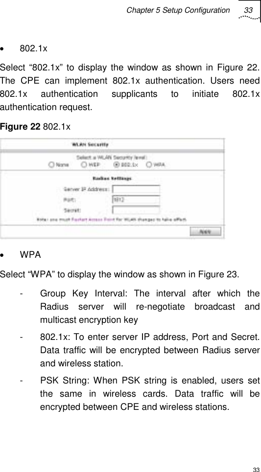 Chapter 5 Setup Configuration 33  33 • 802.1x Select “802.1x” to display the window as shown in Figure 22. The CPE can implement 802.1x authentication. Users need 802.1x authentication supplicants to initiate 802.1x authentication request. Figure 22 802.1x  • WPA Select “WPA” to display the window as shown in Figure 23.  -  Group Key Interval: The interval after which the Radius server will re-negotiate broadcast and multicast encryption key -  802.1x: To enter server IP address, Port and Secret. Data traffic will be encrypted between Radius server and wireless station. -  PSK String: When PSK string is enabled, users set the same in wireless cards. Data traffic will be encrypted between CPE and wireless stations.  