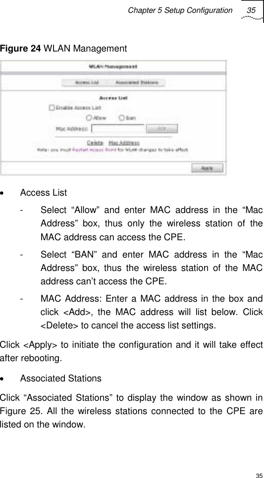 Chapter 5 Setup Configuration 35  35 Figure 24 WLAN Management  • Access List -  Select “Allow” and enter MAC address in the “Mac Address” box, thus only the wireless station of the MAC address can access the CPE. -  Select “BAN” and enter MAC address in the “Mac Address” box, thus the wireless station of the MAC address can’t access the CPE. -  MAC Address: Enter a MAC address in the box and click &lt;Add&gt;, the MAC address will list below. Click &lt;Delete&gt; to cancel the access list settings. Click &lt;Apply&gt; to initiate the configuration and it will take effect after rebooting. • Associated Stations Click “Associated Stations” to display the window as shown in Figure 25. All the wireless stations connected to the CPE are listed on the window. 