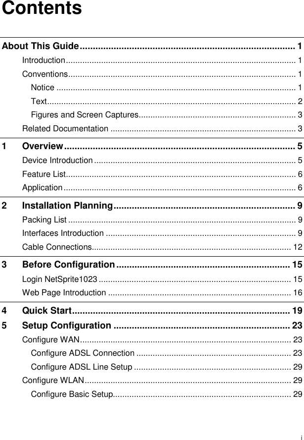  i Contents About This Guide................................................................................... 1 Introduction.................................................................................................. 1 Conventions................................................................................................. 1 Notice ...................................................................................................... 1 Text.......................................................................................................... 2 Figures and Screen Captures................................................................... 3 Related Documentation ............................................................................... 3 1 Overview......................................................................................... 5 Device Introduction...................................................................................... 5 Feature List.................................................................................................. 6 Application................................................................................................... 6 2 Installation Planning...................................................................... 9 Packing List ................................................................................................. 9 Interfaces Introduction ................................................................................. 9 Cable Connections..................................................................................... 12 3 Before Configuration................................................................... 15 Login NetSprite1023 .................................................................................. 15 Web Page Introduction .............................................................................. 16 4 Quick Start.................................................................................... 19 5 Setup Configuration .................................................................... 23 Configure WAN.......................................................................................... 23 Configure ADSL Connection .................................................................. 23 Configure ADSL Line Setup ................................................................... 29 Configure WLAN........................................................................................ 29 Configure Basic Setup............................................................................ 29 