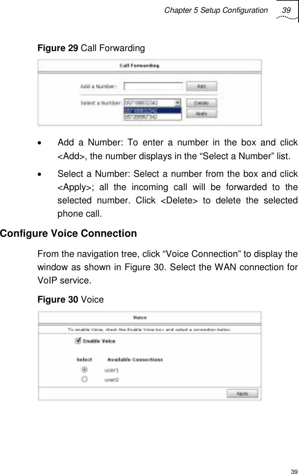 Chapter 5 Setup Configuration 39  39 Figure 29 Call Forwarding  •  Add a Number: To enter a number in the box and click &lt;Add&gt;, the number displays in the “Select a Number” list. •  Select a Number: Select a number from the box and click &lt;Apply&gt;; all the incoming call will be forwarded to the selected number. Click &lt;Delete&gt; to delete the selected phone call. Configure Voice Connection From the navigation tree, click “Voice Connection” to display the window as shown in Figure 30. Select the WAN connection for VoIP service. Figure 30 Voice  