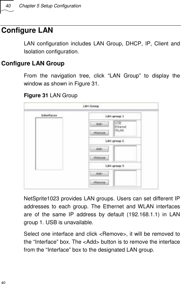 40  Chapter 5 Setup Configuration  40 Configure LAN  LAN configuration includes LAN Group, DHCP, IP, Client and Isolation configuration. Configure LAN Group From the navigation tree, click “LAN Group” to display the window as shown in Figure 31. Figure 31 LAN Group  NetSprite1023 provides LAN groups. Users can set different IP addresses to each group. The Ethernet and WLAN interfaces are of the same IP address by default (192.168.1.1) in LAN group 1. USB is unavailable. Select one interface and click &lt;Remove&gt;, it will be removed to the “Interface” box. The &lt;Add&gt; button is to remove the interface from the “Interface” box to the designated LAN group. 