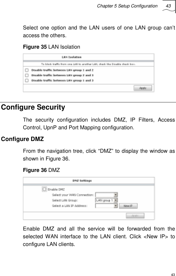 Chapter 5 Setup Configuration 43  43 Select one option and the LAN users of one LAN group can’t access the others. Figure 35 LAN Isolation  Configure Security The security configuration includes DMZ, IP Filters, Access Control, UpnP and Port Mapping configuration. Configure DMZ From the navigation tree, click “DMZ” to display the window as shown in Figure 36. Figure 36 DMZ  Enable DMZ and all the service will be forwarded from the selected WAN interface to the LAN client. Click &lt;New IP&gt; to configure LAN clients. 