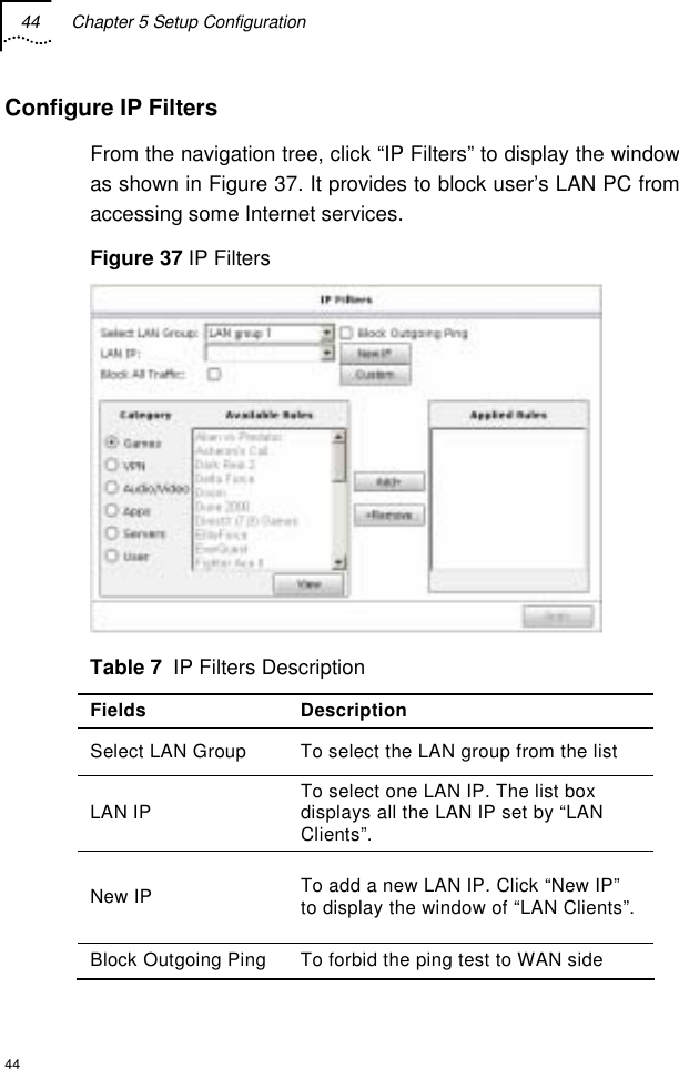 44  Chapter 5 Setup Configuration  44 Configure IP Filters From the navigation tree, click “IP Filters” to display the window as shown in Figure 37. It provides to block user’s LAN PC from accessing some Internet services. Figure 37 IP Filters  Table 7  IP Filters Description Fields Description Select LAN Group  To select the LAN group from the list LAN IP  To select one LAN IP. The list box displays all the LAN IP set by “LAN Clients”. New IP  To add a new LAN IP. Click “New IP” to display the window of “LAN Clients”.  Block Outgoing Ping  To forbid the ping test to WAN side 