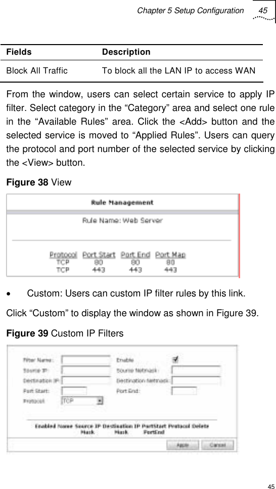 Chapter 5 Setup Configuration 45  45 Fields Description Block All Traffic  To block all the LAN IP to access WAN From the window, users can select certain service to apply IP filter. Select category in the “Category” area and select one rule in the “Available Rules” area. Click the &lt;Add&gt; button and the selected service is moved to “Applied Rules”. Users can query the protocol and port number of the selected service by clicking the &lt;View&gt; button. Figure 38 View  •  Custom: Users can custom IP filter rules by this link. Click “Custom” to display the window as shown in Figure 39. Figure 39 Custom IP Filters  