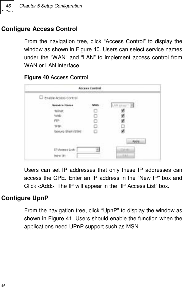 46  Chapter 5 Setup Configuration  46 Configure Access Control From the navigation tree, click “Access Control” to display the window as shown in Figure 40. Users can select service names under the “WAN” and “LAN” to implement access control from WAN or LAN interface. Figure 40 Access Control  Users can set IP addresses that only these IP addresses can access the CPE. Enter an IP address in the “New IP” box and Click &lt;Add&gt;. The IP will appear in the “IP Access List” box. Configure UpnP From the navigation tree, click “UpnP” to display the window as shown in Figure 41. Users should enable the function when the applications need UPnP support such as MSN. 