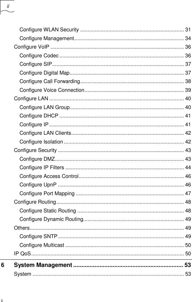 ii   ii Configure WLAN Security ...................................................................... 31 Configure Management.......................................................................... 34 Configure VoIP .......................................................................................... 36 Configure Codec.................................................................................... 36 Configure SIP......................................................................................... 37 Configure Digital Map............................................................................. 37 Configure Call Forwarding...................................................................... 38 Configure Voice Connection................................................................... 39 Configure LAN........................................................................................... 40 Configure LAN Group............................................................................. 40 Configure DHCP .................................................................................... 41 Configure IP........................................................................................... 41 Configure LAN Clients............................................................................ 42 Configure Isolation................................................................................. 42 Configure Security ..................................................................................... 43 Configure DMZ....................................................................................... 43 Configure IP Filters ................................................................................ 44 Configure Access Control....................................................................... 46 Configure UpnP ..................................................................................... 46 Configure Port Mapping ......................................................................... 47 Configure Routing...................................................................................... 48 Configure Static Routing ........................................................................ 48 Configure Dynamic Routing.................................................................... 49 Others........................................................................................................ 49 Configure SNTP..................................................................................... 49 Configure Multicast ................................................................................ 50 IP QoS....................................................................................................... 50 6 System Management ................................................................... 53 System ...................................................................................................... 53 