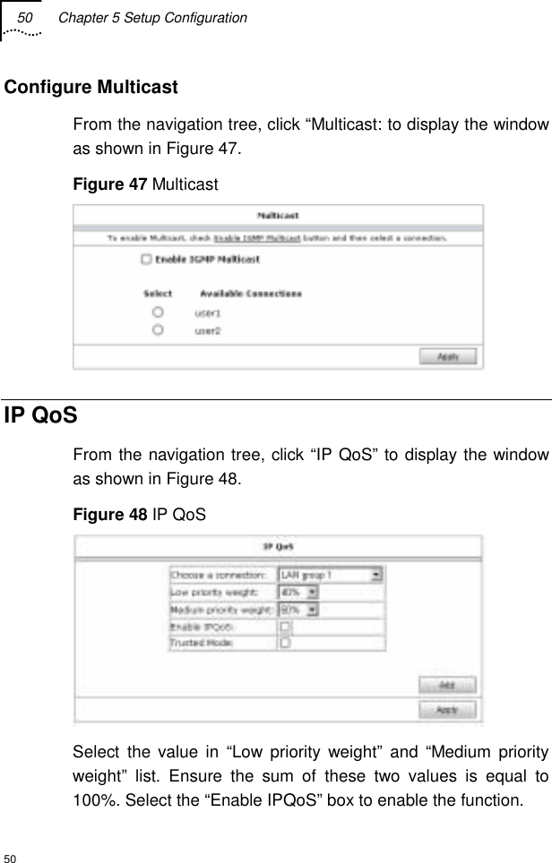 50  Chapter 5 Setup Configuration  50 Configure Multicast From the navigation tree, click “Multicast: to display the window as shown in Figure 47. Figure 47 Multicast  IP QoS From the navigation tree, click “IP QoS” to display the window as shown in Figure 48. Figure 48 IP QoS  Select the value in “Low priority weight” and “Medium priority weight” list. Ensure the sum of these two values is equal to 100%. Select the “Enable IPQoS” box to enable the function. 