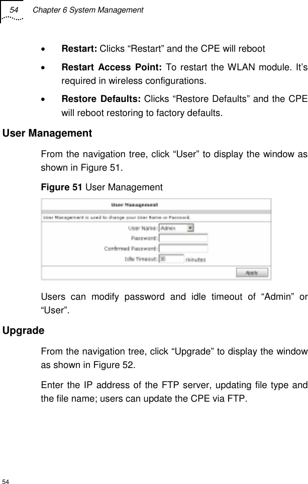 54  Chapter 6 System Management  54 • Restart: Clicks “Restart” and the CPE will reboot • Restart Access Point: To restart the WLAN module. It’s required in wireless configurations. • Restore Defaults: Clicks “Restore Defaults” and the CPE will reboot restoring to factory defaults. User Management From the navigation tree, click “User” to display the window as shown in Figure 51. Figure 51 User Management  Users can modify password and idle timeout of “Admin” or “User”. Upgrade From the navigation tree, click “Upgrade” to display the window as shown in Figure 52. Enter the IP address of the FTP server, updating file type and the file name; users can update the CPE via FTP. 