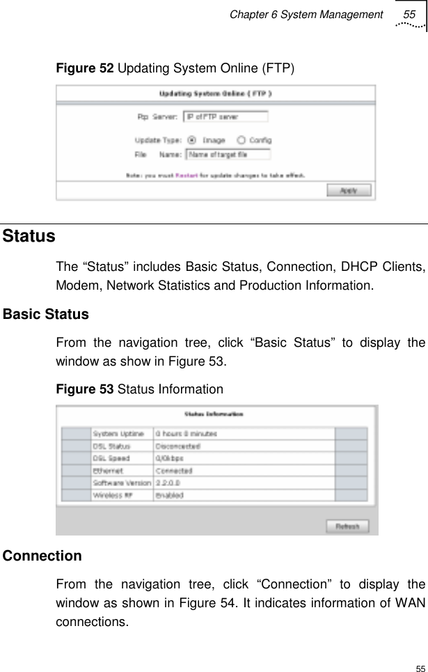 Chapter 6 System Management 55  55 Figure 52 Updating System Online (FTP)  Status The “Status” includes Basic Status, Connection, DHCP Clients, Modem, Network Statistics and Production Information. Basic Status From the navigation tree, click “Basic Status” to display the window as show in Figure 53.  Figure 53 Status Information  Connection  From the navigation tree, click “Connection” to display the window as shown in Figure 54. It indicates information of WAN connections.  