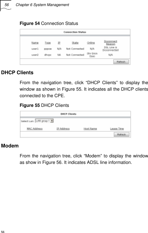 56  Chapter 6 System Management  56 Figure 54 Connection Status  DHCP Clients From the navigation tree, click “DHCP Clients” to display the window as shown in Figure 55. It indicates all the DHCP clients connected to the CPE. Figure 55 DHCP Clients  Modem From the navigation tree, click “Modem” to display the window as show in Figure 56. It indicates ADSL line information. 