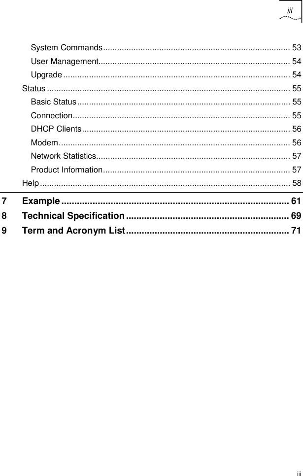 iii  iii System Commands................................................................................ 53 User Management.................................................................................. 54 Upgrade................................................................................................. 54 Status ........................................................................................................ 55 Basic Status........................................................................................... 55 Connection............................................................................................. 55 DHCP Clients......................................................................................... 56 Modem................................................................................................... 56 Network Statistics................................................................................... 57 Product Information................................................................................ 57 Help........................................................................................................... 58 7 Example........................................................................................ 61 8 Technical Specification............................................................... 69 9 Term and Acronym List............................................................... 71  