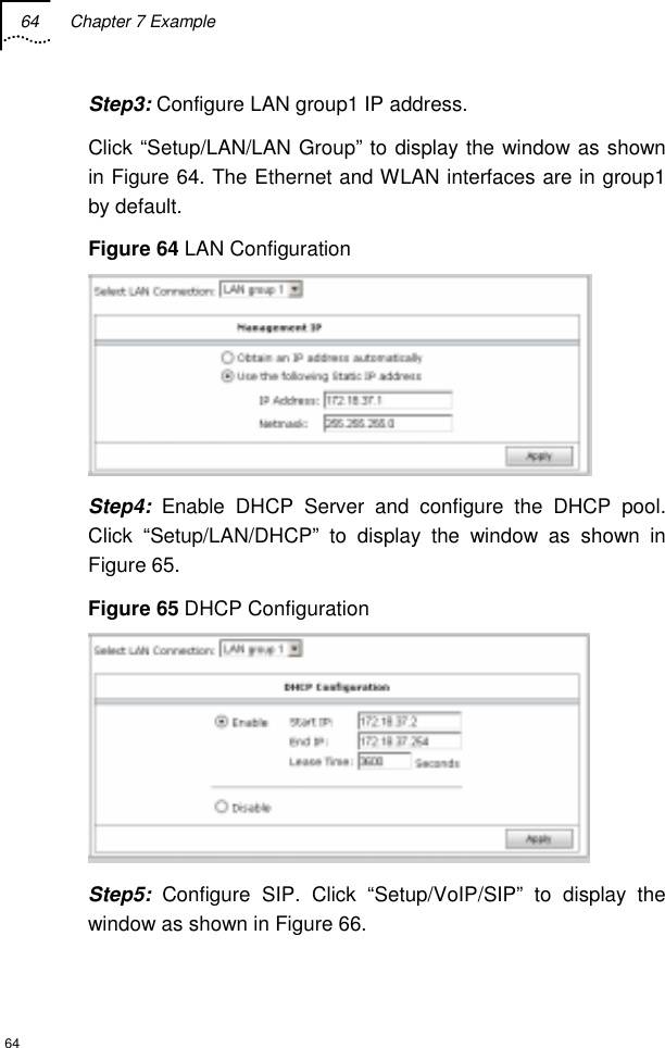 64 Chapter 7 Example  64 Step3: Configure LAN group1 IP address.  Click “Setup/LAN/LAN Group” to display the window as shown in Figure 64. The Ethernet and WLAN interfaces are in group1 by default. Figure 64 LAN Configuration  Step4: Enable DHCP Server and configure the DHCP pool. Click “Setup/LAN/DHCP” to display the window as shown in Figure 65. Figure 65 DHCP Configuration  Step5: Configure SIP. Click “Setup/VoIP/SIP” to display the window as shown in Figure 66. 