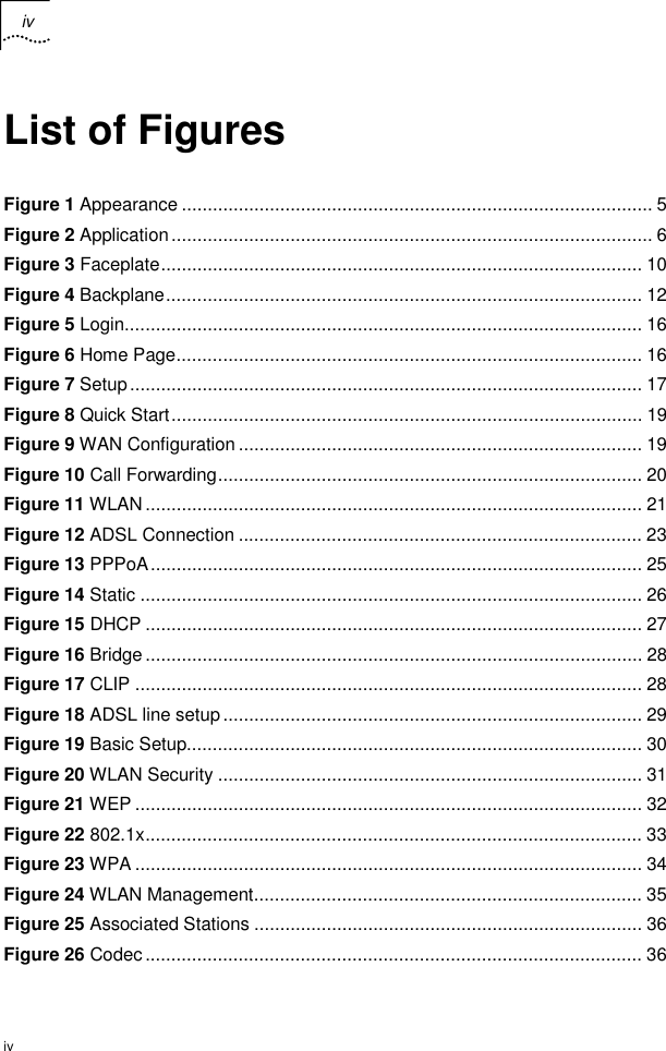 iv   iv List of Figures Figure 1 Appearance ........................................................................................... 5 Figure 2 Application............................................................................................. 6 Figure 3 Faceplate............................................................................................. 10 Figure 4 Backplane............................................................................................ 12 Figure 5 Login.................................................................................................... 16 Figure 6 Home Page.......................................................................................... 16 Figure 7 Setup................................................................................................... 17 Figure 8 Quick Start........................................................................................... 19 Figure 9 WAN Configuration .............................................................................. 19 Figure 10 Call Forwarding.................................................................................. 20 Figure 11 WLAN................................................................................................ 21 Figure 12 ADSL Connection .............................................................................. 23 Figure 13 PPPoA............................................................................................... 25 Figure 14 Static ................................................................................................. 26 Figure 15 DHCP ................................................................................................ 27 Figure 16 Bridge................................................................................................ 28 Figure 17 CLIP .................................................................................................. 28 Figure 18 ADSL line setup................................................................................. 29 Figure 19 Basic Setup........................................................................................ 30 Figure 20 WLAN Security .................................................................................. 31 Figure 21 WEP .................................................................................................. 32 Figure 22 802.1x................................................................................................ 33 Figure 23 WPA .................................................................................................. 34 Figure 24 WLAN Management........................................................................... 35 Figure 25 Associated Stations ........................................................................... 36 Figure 26 Codec................................................................................................ 36 