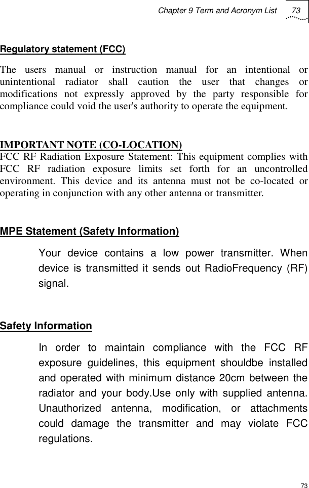 Chapter 9 Term and Acronym List 73  73 Regulatory statement (FCC) The users manual or instruction manual for an intentional or unintentional radiator shall caution the user that changes or modifications not expressly approved by the party responsible for compliance could void the user&apos;s authority to operate the equipment.  IMPORTANT NOTE (CO-LOCATION) FCC RF Radiation Exposure Statement: This equipment complies with FCC RF radiation exposure limits set forth for an uncontrolled environment. This device and its antenna must not be co-located or operating in conjunction with any other antenna or transmitter.  MPE Statement (Safety Information) Your device contains a low power transmitter. When device is transmitted it sends out RadioFrequency (RF) signal.  Safety Information In order to maintain compliance with the FCC RF exposure guidelines, this equipment shouldbe installed and operated with minimum distance 20cm between the radiator and your body.Use only with supplied antenna. Unauthorized antenna, modification, or attachments could damage the transmitter and may violate FCC regulations. 