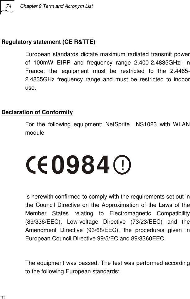 74  Chapter 9 Term and Acronym List  74  Regulatory statement (CE R&amp;TTE) European standards dictate maximum radiated transmit power of 100mW EIRP and frequency range 2.400-2.4835GHz; In France, the equipment must be restricted to the 2.4465-2.4835GHz frequency range and must be restricted to indoor use.  Declaration of Conformity For the following equipment: NetSprite  NS1023 with WLAN module  !0984  Is herewith confirmed to comply with the requirements set out in the Council Directive on the Approximation of the Laws of the Member States relating to Electromagnetic Compatibility (89/336/EEC), Low-voltage Directive (73/23/EEC) and the Amendment Directive (93/68/EEC), the procedures given in European Council Directive 99/5/EC and 89/3360EEC.   The equipment was passed. The test was performed according to the following European standards: 