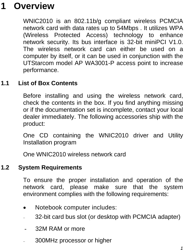  1 1 Overview WNIC2010 is an 802.11b/g compliant wireless PCMCIA network card with data rates up to 54Mbps . It utilizes WPA (Wireless Protected Access) technology to enhance network security. Its bus interface is 32-bit miniPCI V1.0. The wireless network card can either be used on a computer by itself, or it can be used in conjunction with the UTStarcom model AP WA3001-P access point to increase performance. 1.1  List of Box Contents Before installing and using the wireless network card, check the contents in the box. If you find anything missing or if the documentation set is incomplete, contact your local dealer immediately. The following accessories ship with the product: One CD containing the WNIC2010 driver and Utility Installation program One WNIC2010 wireless network card 1.2 System Requirements To ensure the proper installation and operation of the network card, please make sure that the system environment complies with the following requirements: • Notebook computer includes: − 32-bit card bus slot (or desktop with PCMCIA adapter) -  32M RAM or more − 300MHz processor or higher 