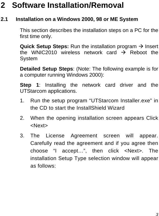  3 2 Software Installation/Removal 2.1  Installation on a Windows 2000, 98 or ME System This section describes the installation steps on a PC for the first time only. Quick Setup Steps: Run the installation program Æ Insert the WNIC2010 wireless network card Æ Reboot the System Detailed Setup Steps: (Note: The following example is for a computer running Windows 2000): Step 1: Installing the network card driver and the UTStarcom applications. 1.  Run the setup program “UTStarcom Installer.exe” in the CD to start the InstallShield Wizard 2.  When the opening installation screen appears Click &lt;Next&gt; 3. The License Agreement screen will appear.  Carefully read the agreement and if you agree then choose “I accept…”, then click &lt;Next&gt;. The installation Setup Type selection window will appear as follows: 