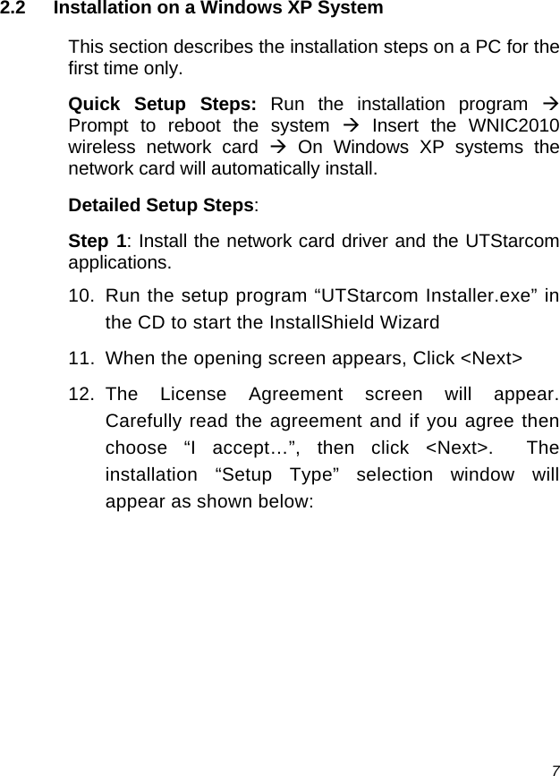  7 2.2  Installation on a Windows XP System This section describes the installation steps on a PC for the first time only. Quick Setup Steps: Run the installation program Æ Prompt to reboot the system Æ Insert the WNIC2010 wireless network card Æ On Windows XP systems the network card will automatically install. Detailed Setup Steps: Step 1: Install the network card driver and the UTStarcom applications. 10.  Run the setup program “UTStarcom Installer.exe” in the CD to start the InstallShield Wizard 11.  When the opening screen appears, Click &lt;Next&gt; 12. The License Agreement screen will appear.  Carefully read the agreement and if you agree then choose “I accept…”, then click &lt;Next&gt;.  The installation “Setup Type” selection window will appear as shown below: 