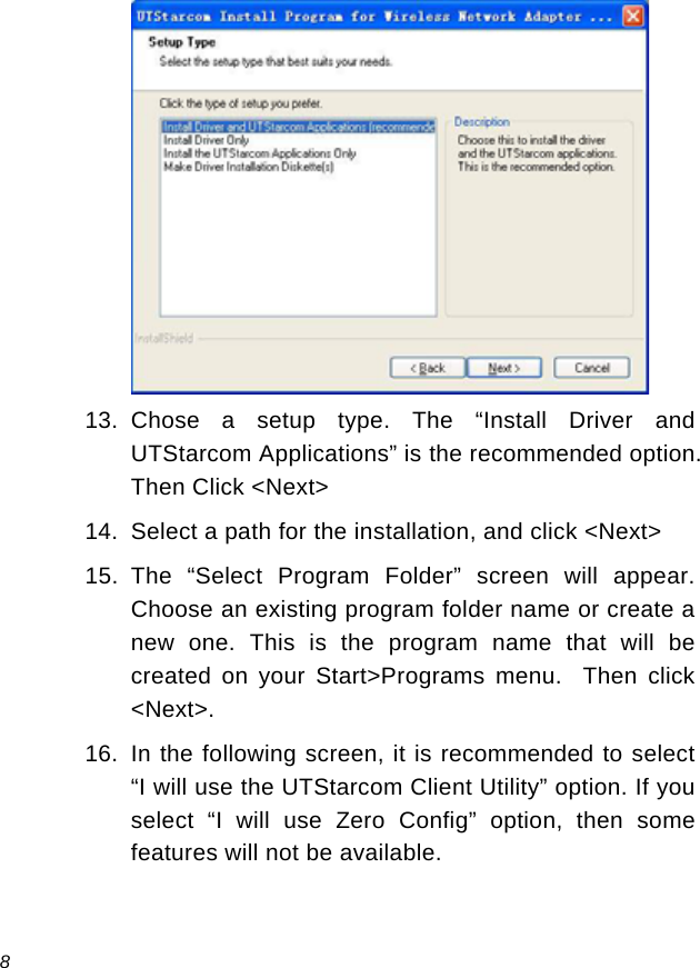  8  13. Chose a setup type. The “Install Driver and UTStarcom Applications” is the recommended option.  Then Click &lt;Next&gt; 14.  Select a path for the installation, and click &lt;Next&gt; 15. The “Select Program Folder” screen will appear.  Choose an existing program folder name or create a new one. This is the program name that will be created on your Start&gt;Programs menu.  Then click &lt;Next&gt;. 16.  In the following screen, it is recommended to select “I will use the UTStarcom Client Utility” option. If you select “I will use Zero Config” option, then some features will not be available. 