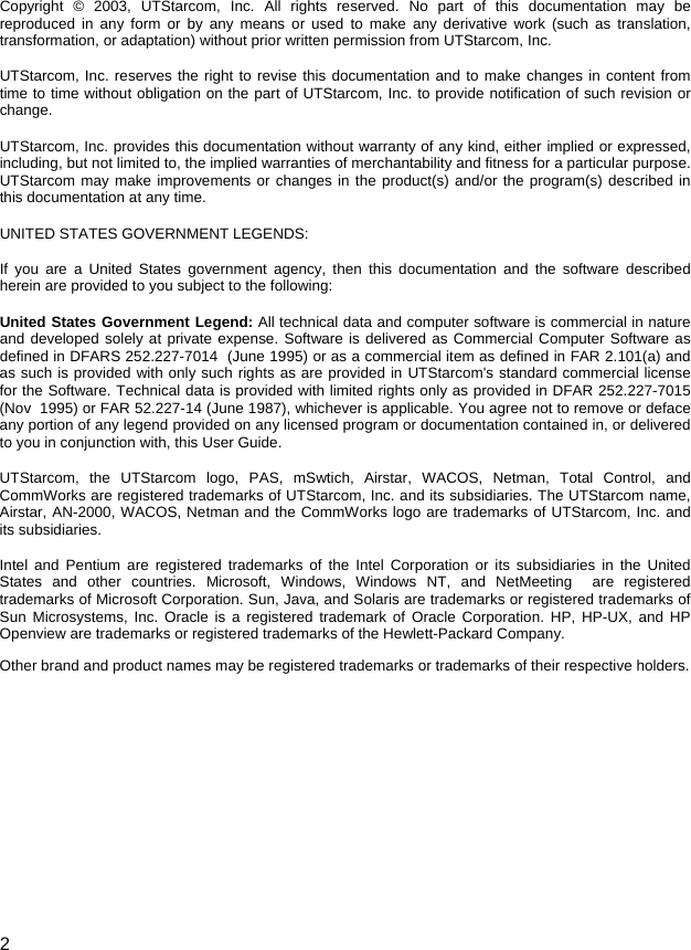  2 Copyright © 2003, UTStarcom, Inc. All rights reserved. No part of this documentation may be reproduced in any form or by any means or used to make any derivative work (such as translation, transformation, or adaptation) without prior written permission from UTStarcom, Inc.  UTStarcom, Inc. reserves the right to revise this documentation and to make changes in content from time to time without obligation on the part of UTStarcom, Inc. to provide notification of such revision or change. UTStarcom, Inc. provides this documentation without warranty of any kind, either implied or expressed, including, but not limited to, the implied warranties of merchantability and fitness for a particular purpose. UTStarcom may make improvements or changes in the product(s) and/or the program(s) described in this documentation at any time. UNITED STATES GOVERNMENT LEGENDS: If you are a United States government agency, then this documentation and the software described herein are provided to you subject to the following:  United States Government Legend: All technical data and computer software is commercial in nature and developed solely at private expense. Software is delivered as Commercial Computer Software as defined in DFARS 252.227-7014  (June 1995) or as a commercial item as defined in FAR 2.101(a) and as such is provided with only such rights as are provided in UTStarcom&apos;s standard commercial license for the Software. Technical data is provided with limited rights only as provided in DFAR 252.227-7015 (Nov  1995) or FAR 52.227-14 (June 1987), whichever is applicable. You agree not to remove or deface any portion of any legend provided on any licensed program or documentation contained in, or delivered to you in conjunction with, this User Guide. UTStarcom, the UTStarcom logo, PAS, mSwtich, Airstar, WACOS, Netman, Total Control, and CommWorks are registered trademarks of UTStarcom, Inc. and its subsidiaries. The UTStarcom name, Airstar, AN-2000, WACOS, Netman and the CommWorks logo are trademarks of UTStarcom, Inc. and its subsidiaries. Intel and Pentium are registered trademarks of the Intel Corporation or its subsidiaries in the United States and other countries. Microsoft, Windows, Windows NT, and NetMeeting  are registered trademarks of Microsoft Corporation. Sun, Java, and Solaris are trademarks or registered trademarks of Sun Microsystems, Inc. Oracle is a registered trademark of Oracle Corporation. HP, HP-UX, and HP Openview are trademarks or registered trademarks of the Hewlett-Packard Company.  Other brand and product names may be registered trademarks or trademarks of their respective holders. 