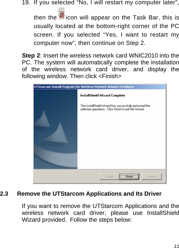  11 19.  If you selected “No, I will restart my computer later”, then the   icon will appear on the Task Bar, this is usually located at the bottom-right corner of the PC screen. If you selected “Yes, I want to restart my computer now”, then continue on Step 2. Step 2: Insert the wireless network card WNIC2010 into the PC. The system will automatically complete the installation of the wireless network card driver, and display the following window. Then click &lt;Finish&gt;  2.3  Remove the UTStarcom Applications and Its Driver If you want to remove the UTStarcom Applications and the wireless network card driver, please use InstallShield Wizard provided.  Follow the steps below: 