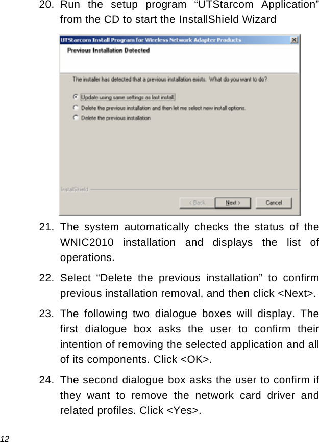  12 20. Run the setup program “UTStarcom Application” from the CD to start the InstallShield Wizard  21. The system automatically checks the status of the WNIC2010 installation and displays the list of operations. 22. Select “Delete the previous installation” to confirm previous installation removal, and then click &lt;Next&gt;. 23. The following two dialogue boxes will display. The first dialogue box asks the user to confirm their intention of removing the selected application and all of its components. Click &lt;OK&gt;.  24.  The second dialogue box asks the user to confirm if they want to remove the network card driver and related profiles. Click &lt;Yes&gt;. 