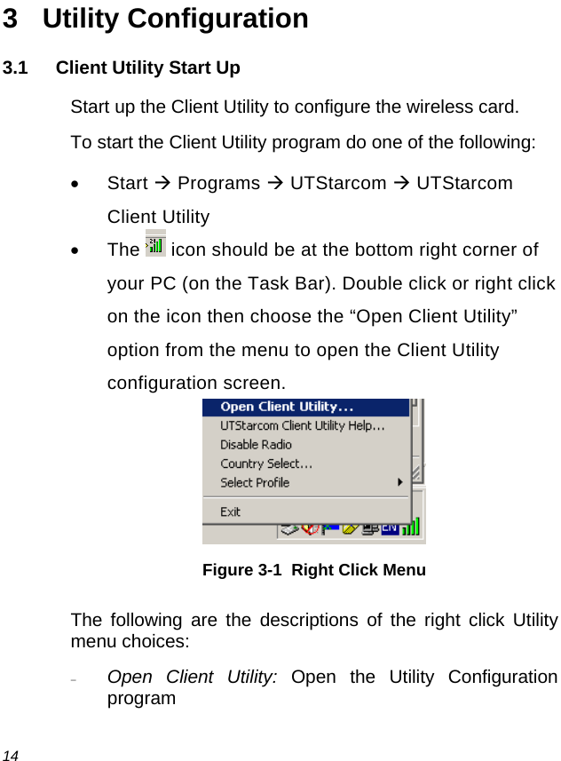  14 3 Utility Configuration 3.1 Client Utility Start Up Start up the Client Utility to configure the wireless card. To start the Client Utility program do one of the following: • Start Æ Programs Æ UTStarcom Æ UTStarcom Client Utility • The  icon should be at the bottom right corner of your PC (on the Task Bar). Double click or right click on the icon then choose the “Open Client Utility” option from the menu to open the Client Utility configuration screen.  Figure 3-1  Right Click Menu The following are the descriptions of the right click Utility menu choices: − Open Client Utility: Open the Utility Configuration program 