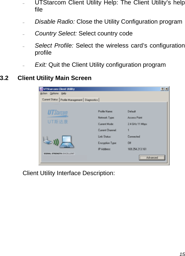  15 − UTStarcom Client Utility Help: The Client Utility’s help file − Disable Radio: Close the Utility Configuration program  − Country Select: Select country code − Select Profile: Select the wireless card’s configuration profile − Exit: Quit the Client Utility configuration program 3.2  Client Utility Main Screen  Client Utility Interface Description: 