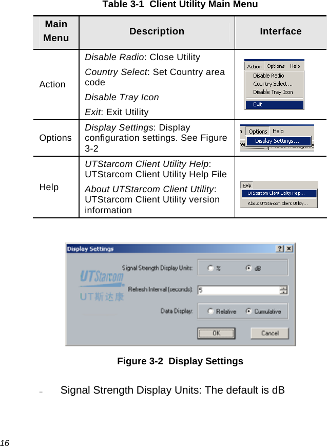  16 Table 3-1  Client Utility Main Menu Main Menu  Description  Interface Action Disable Radio: Close Utility Country Select: Set Country area code Disable Tray Icon Exit: Exit Utility   Options  Display Settings: Display configuration settings. See Figure 3-2    Help UTStarcom Client Utility Help: UTStarcom Client Utility Help FileAbout UTStarcom Client Utility: UTStarcom Client Utility version information     Figure 3-2  Display Settings − Signal Strength Display Units: The default is dB 