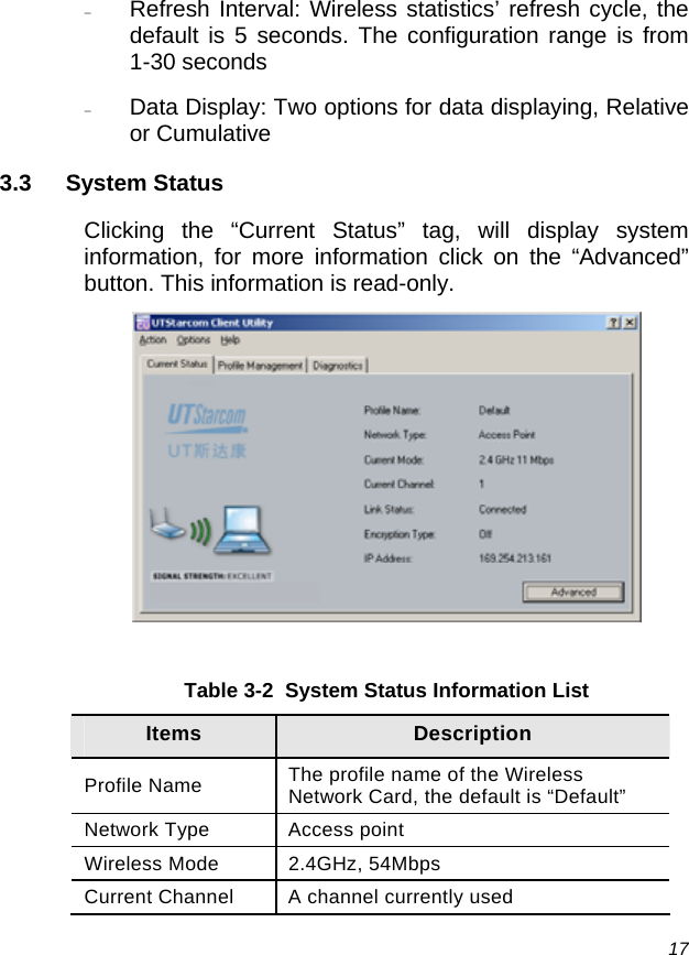  17 − Refresh Interval: Wireless statistics’ refresh cycle, the default is 5 seconds. The configuration range is from 1-30 seconds − Data Display: Two options for data displaying, Relative or Cumulative 3.3 System Status Clicking the “Current Status” tag, will display system information, for more information click on the “Advanced” button. This information is read-only.   Table 3-2  System Status Information List Items  Description Profile Name  The profile name of the Wireless Network Card, the default is “Default” Network Type  Access point  Wireless Mode  2.4GHz, 54Mbps Current Channel  A channel currently used 