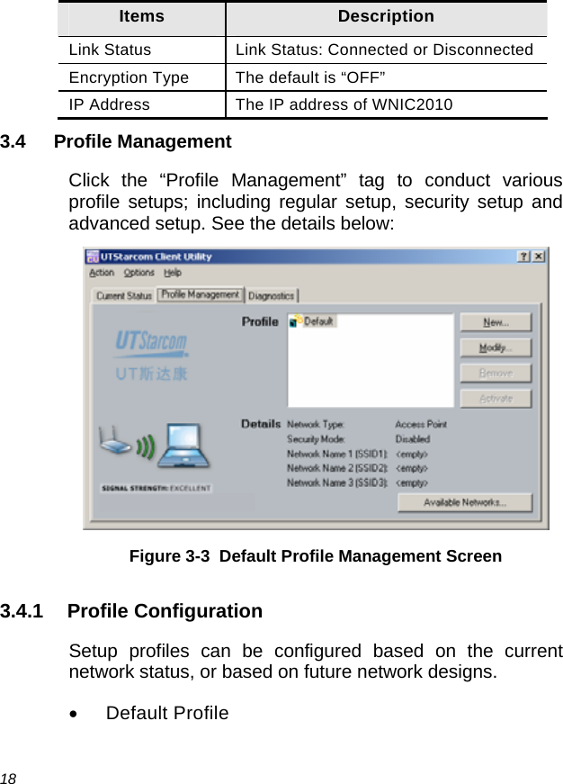  18 Items  Description Link Status  Link Status: Connected or Disconnected Encryption Type  The default is “OFF” IP Address  The IP address of WNIC2010 3.4 Profile Management Click the “Profile Management” tag to conduct various profile setups; including regular setup, security setup and advanced setup. See the details below:  Figure 3-3  Default Profile Management Screen 3.4.1 Profile Configuration Setup profiles can be configured based on the current network status, or based on future network designs. • Default Profile 