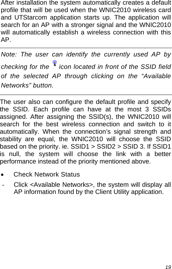  19 After installation the system automatically creates a default profile that will be used when the WNIC2010 wireless card and UTStarcom application starts up. The application will search for an AP with a stronger signal and the WNIC2010 will automatically establish a wireless connection with this AP. Note: The user can identify the currently used AP by checking for the  icon located in front of the SSID field of the selected AP through clicking on the “Available Networks” button. The user also can configure the default profile and specify the SSID. Each profile can have at the most 3 SSIDs assigned. After assigning the SSID(s), the WNIC2010 will search for the best wireless connection and switch to it automatically. When the connection’s signal strength and stability are equal, the WNIC2010 will choose the SSID based on the priority. ie. SSID1 &gt; SSID2 &gt; SSID 3. If SSID1 is null, the system will choose the link with a better performance instead of the priority mentioned above. •  Check Network Status -  Click &lt;Available Networks&gt;, the system will display all AP information found by the Client Utility application. 