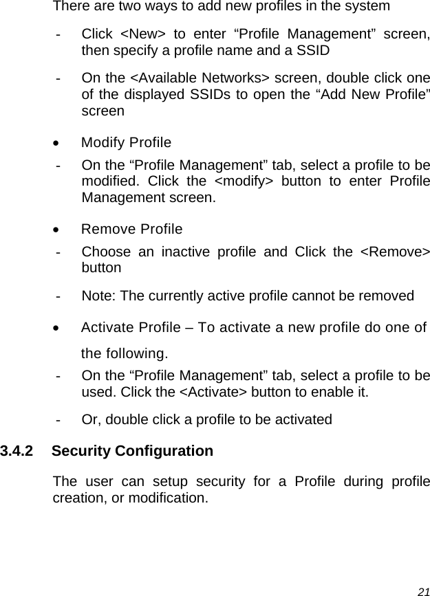  21 There are two ways to add new profiles in the system -  Click &lt;New&gt; to enter “Profile Management” screen, then specify a profile name and a SSID -  On the &lt;Available Networks&gt; screen, double click one of the displayed SSIDs to open the “Add New Profile” screen • Modify Profile -  On the “Profile Management” tab, select a profile to be modified. Click the &lt;modify&gt; button to enter Profile Management screen. • Remove Profile -  Choose an inactive profile and Click the &lt;Remove&gt; button -  Note: The currently active profile cannot be removed •  Activate Profile – To activate a new profile do one of the following. -  On the “Profile Management” tab, select a profile to be used. Click the &lt;Activate&gt; button to enable it. -  Or, double click a profile to be activated 3.4.2 Security Configuration The user can setup security for a Profile during profile creation, or modification. 