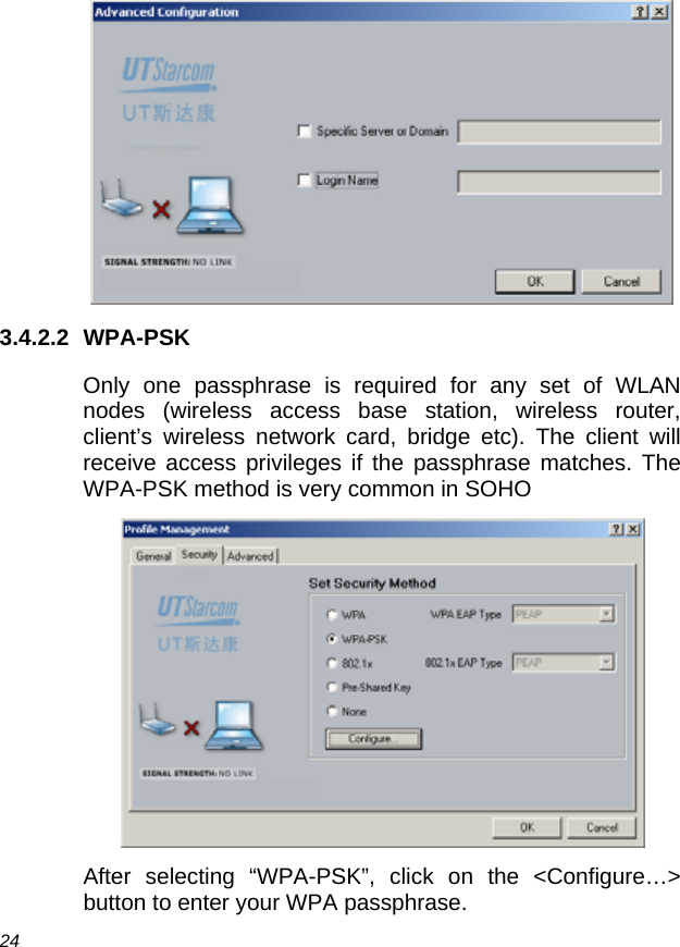  24  3.4.2.2 WPA-PSK Only one passphrase is required for any set of WLAN nodes (wireless access base station, wireless router, client’s wireless network card, bridge etc). The client will receive access privileges if the passphrase matches. The WPA-PSK method is very common in SOHO  After selecting “WPA-PSK”, click on the &lt;Configure…&gt; button to enter your WPA passphrase. 