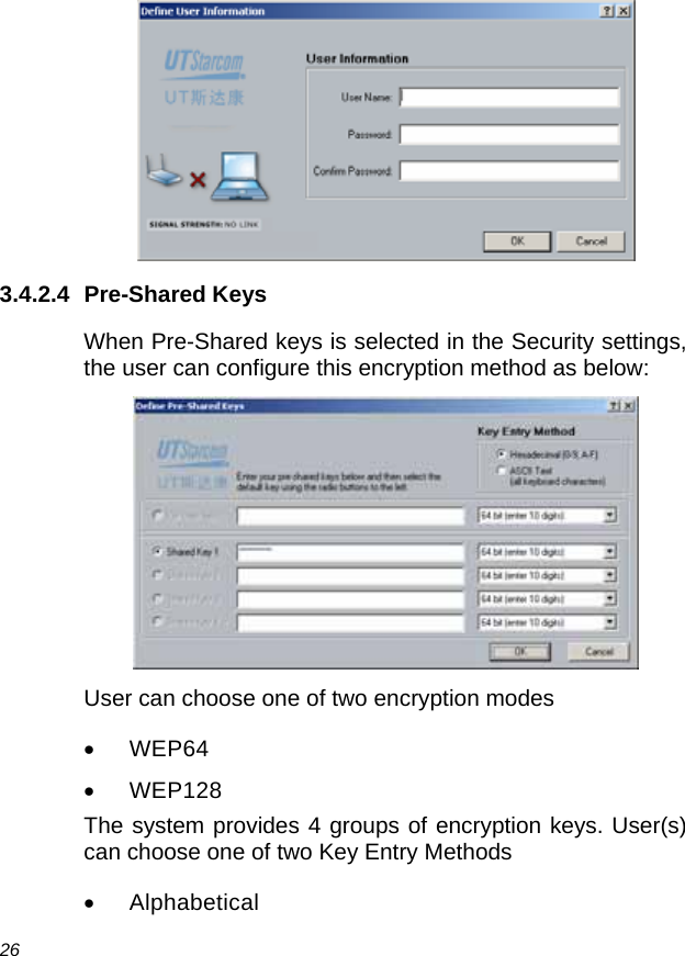  26  3.4.2.4 Pre-Shared Keys When Pre-Shared keys is selected in the Security settings, the user can configure this encryption method as below:  User can choose one of two encryption modes • WEP64 • WEP128 The system provides 4 groups of encryption keys. User(s) can choose one of two Key Entry Methods • Alphabetical 