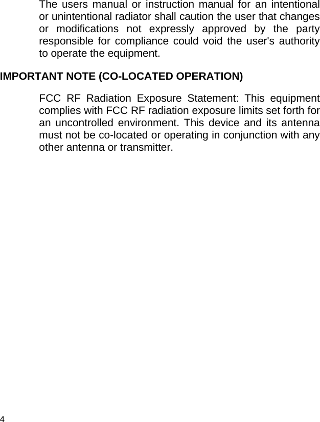  4  The users manual or instruction manual for an intentional or unintentional radiator shall caution the user that changes or modifications not expressly approved by the party responsible for compliance could void the user&apos;s authority to operate the equipment. IMPORTANT NOTE (CO-LOCATED OPERATION) FCC RF Radiation Exposure Statement: This equipment complies with FCC RF radiation exposure limits set forth for an uncontrolled environment. This device and its antenna must not be co-located or operating in conjunction with any other antenna or transmitter.    