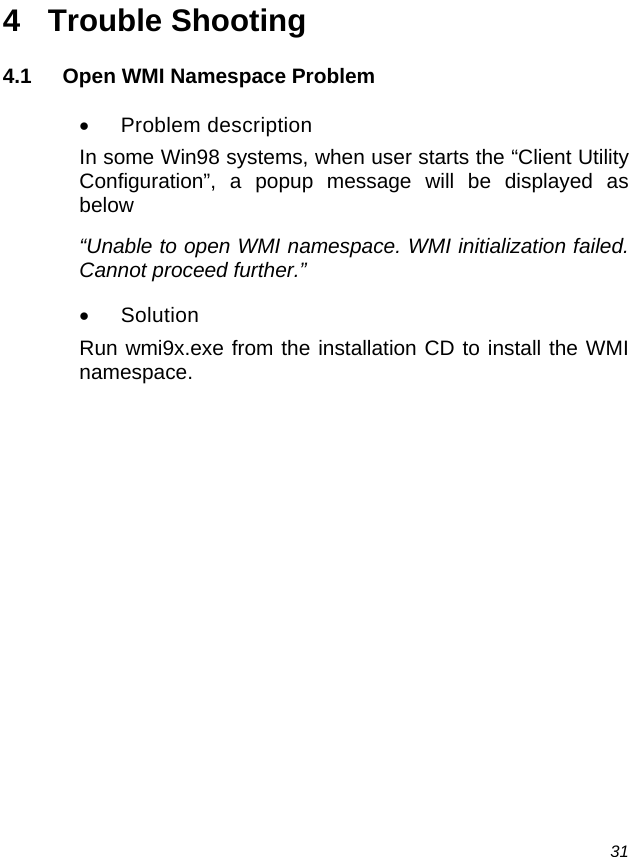  31 4 Trouble Shooting 4.1  Open WMI Namespace Problem •  Problem description  In some Win98 systems, when user starts the “Client Utility Configuration”, a popup message will be displayed as below “Unable to open WMI namespace. WMI initialization failed. Cannot proceed further.” • Solution  Run wmi9x.exe from the installation CD to install the WMI namespace.     