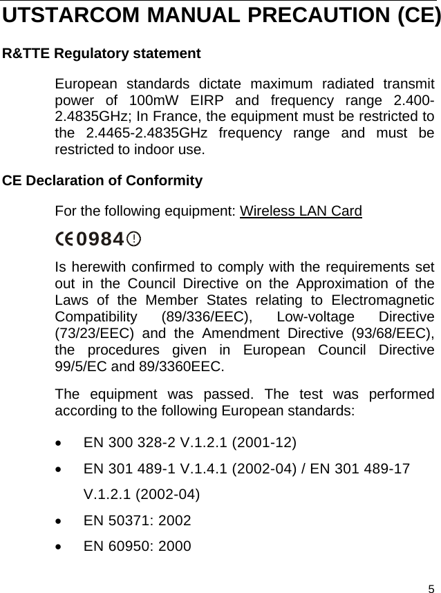  5 UTSTARCOM MANUAL PRECAUTION (CE) R&amp;TTE Regulatory statement European standards dictate maximum radiated transmit power of 100mW EIRP and frequency range 2.400-2.4835GHz; In France, the equipment must be restricted to the 2.4465-2.4835GHz frequency range and must be restricted to indoor use. CE Declaration of Conformity For the following equipment: Wireless LAN Card !0984 Is herewith confirmed to comply with the requirements set out in the Council Directive on the Approximation of the Laws of the Member States relating to Electromagnetic Compatibility (89/336/EEC), Low-voltage Directive (73/23/EEC) and the Amendment Directive (93/68/EEC), the procedures given in European Council Directive 99/5/EC and 89/3360EEC.  The equipment was passed. The test was performed according to the following European standards: •  EN 300 328-2 V.1.2.1 (2001-12) •  EN 301 489-1 V.1.4.1 (2002-04) / EN 301 489-17 V.1.2.1 (2002-04) •  EN 50371: 2002 •  EN 60950: 2000 