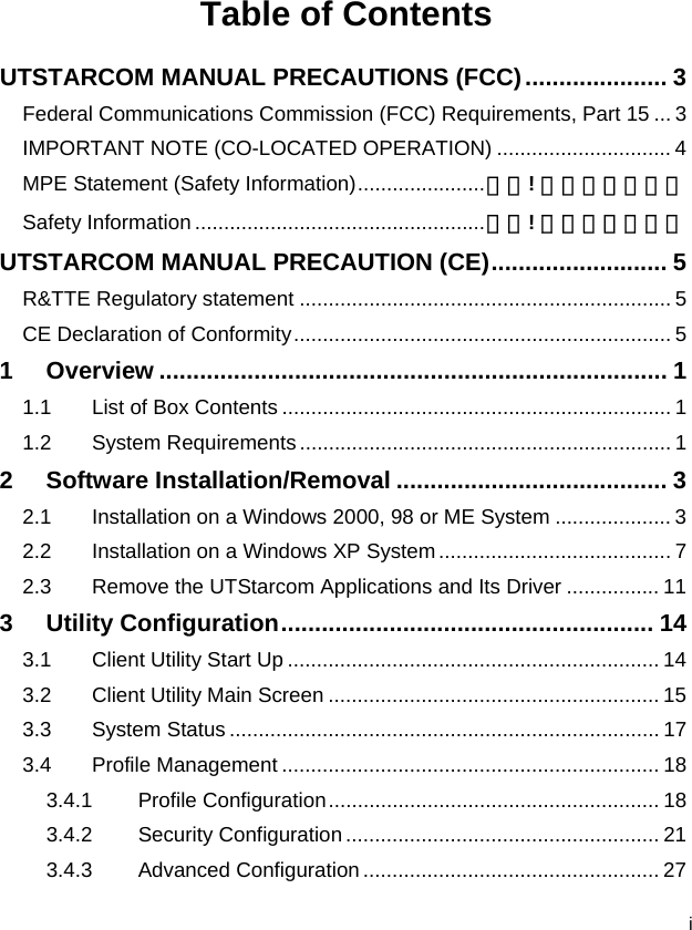  i Table of Contents UTSTARCOM MANUAL PRECAUTIONS (FCC)..................... 3 Federal Communications Commission (FCC) Requirements, Part 15 ... 3 IMPORTANT NOTE (CO-LOCATED OPERATION) .............................. 4 MPE Statement (Safety Information)......................錯誤! 尚未定義書籤。 Safety Information ..................................................錯誤! 尚未定義書籤。 UTSTARCOM MANUAL PRECAUTION (CE).......................... 5 R&amp;TTE Regulatory statement ................................................................ 5 CE Declaration of Conformity................................................................. 5 1 Overview ........................................................................... 1 1.1 List of Box Contents ................................................................... 1 1.2 System Requirements................................................................ 1 2 Software Installation/Removal ........................................ 3 2.1 Installation on a Windows 2000, 98 or ME System .................... 3 2.2 Installation on a Windows XP System........................................ 7 2.3 Remove the UTStarcom Applications and Its Driver ................ 11 3 Utility Configuration....................................................... 14 3.1 Client Utility Start Up ................................................................ 14 3.2 Client Utility Main Screen ......................................................... 15 3.3 System Status .......................................................................... 17 3.4 Profile Management ................................................................. 18 3.4.1 Profile Configuration......................................................... 18 3.4.2 Security Configuration ...................................................... 21 3.4.3 Advanced Configuration ................................................... 27 