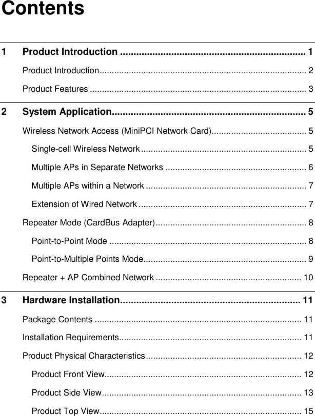   Contents 1 Product Introduction ..................................................................... 1 Product Introduction..................................................................................... 2 Product Features ......................................................................................... 3 2 System Application........................................................................ 5 Wireless Network Access (MiniPCI Network Card)....................................... 5 Single-cell Wireless Network.................................................................... 5 Multiple APs in Separate Networks .......................................................... 6 Multiple APs within a Network .................................................................. 7 Extension of Wired Network..................................................................... 7 Repeater Mode (CardBus Adapter).............................................................. 8 Point-to-Point Mode ................................................................................. 8 Point-to-Multiple Points Mode................................................................... 9 Repeater + AP Combined Network ............................................................ 10 3 Hardware Installation................................................................... 11 Package Contents ..................................................................................... 11 Installation Requirements........................................................................... 11 Product Physical Characteristics................................................................ 12 Product Front View................................................................................. 12 Product Side View.................................................................................. 13 Product Top View................................................................................... 15 