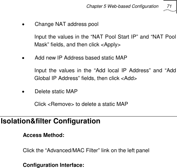 Chapter 5 Web-based Configuration 71   •  Change NAT address pool Input the values in the “NAT Pool Start IP” and “NAT Pool Mask” fields, and then click &lt;Apply&gt; •  Add new IP Address based static MAP Input the values in the “Add local IP Address” and “Add Global IP Address” fields, then click &lt;Add&gt; • Delete static MAP Click &lt;Remove&gt; to delete a static MAP Isolation&amp;filter Configuration Access Method: Click the “Advanced/MAC Filter” link on the left panel Configuration Interface: 