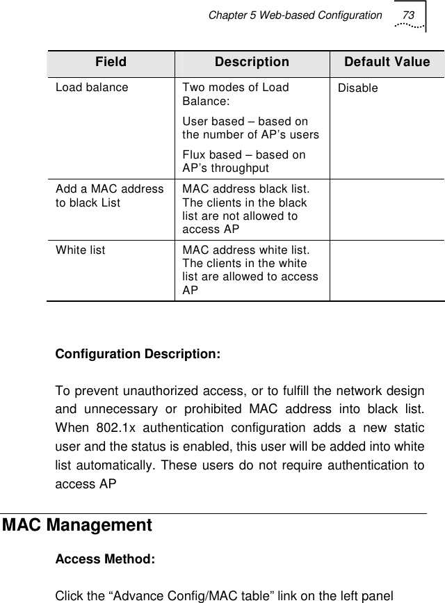 Chapter 5 Web-based Configuration 73   Field  Description  Default Value Load balance  Two modes of Load Balance: User based – based on the number of AP’s users Flux based – based on AP’s throughput Disable  Add a MAC address to black List  MAC address black list. The clients in the black list are not allowed to access AP  White list  MAC address white list. The clients in the white list are allowed to access AP    Configuration Description: To prevent unauthorized access, or to fulfill the network design and unnecessary or prohibited MAC address into black list. When 802.1x authentication configuration adds a new static user and the status is enabled, this user will be added into white list automatically. These users do not require authentication to access AP MAC Management Access Method: Click the “Advance Config/MAC table” link on the left panel 