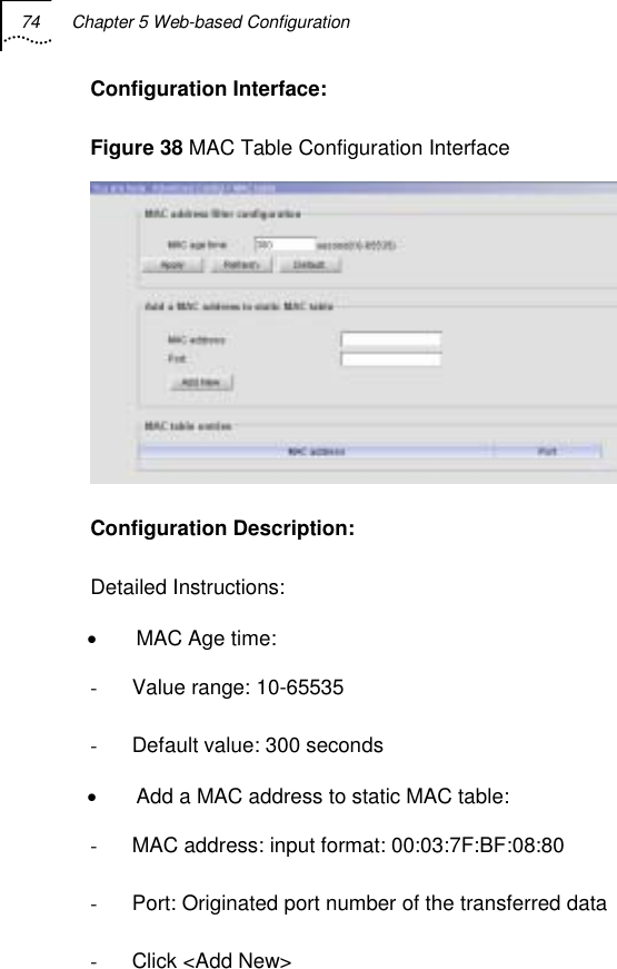 74  Chapter 5 Web-based Configuration   Configuration Interface: Figure 38 MAC Table Configuration Interface  Configuration Description: Detailed Instructions: •  MAC Age time: -  Value range: 10-65535 -  Default value: 300 seconds •  Add a MAC address to static MAC table: -  MAC address: input format: 00:03:7F:BF:08:80 -  Port: Originated port number of the transferred data  -  Click &lt;Add New&gt; 