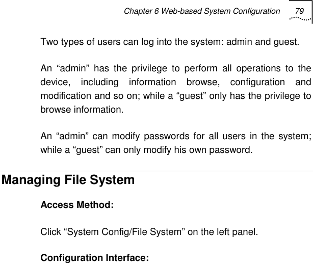 Chapter 6 Web-based System Configuration 79   Two types of users can log into the system: admin and guest. An “admin” has the privilege to perform all operations to the device, including information browse, configuration and modification and so on; while a “guest” only has the privilege to browse information. An “admin” can modify passwords for all users in the system; while a “guest” can only modify his own password. Managing File System Access Method: Click “System Config/File System” on the left panel. Configuration Interface:  