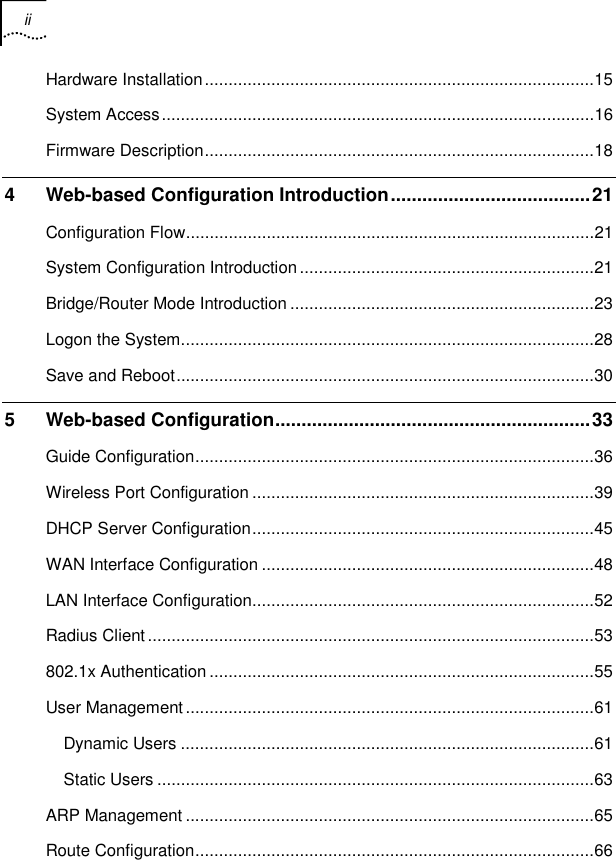 ii    Hardware Installation..................................................................................15 System Access...........................................................................................16 Firmware Description..................................................................................18 4 Web-based Configuration Introduction......................................21 Configuration Flow......................................................................................21 System Configuration Introduction..............................................................21 Bridge/Router Mode Introduction ................................................................23 Logon the System.......................................................................................28 Save and Reboot........................................................................................30 5 Web-based Configuration............................................................33 Guide Configuration....................................................................................36 Wireless Port Configuration ........................................................................39 DHCP Server Configuration........................................................................45 WAN Interface Configuration ......................................................................48 LAN Interface Configuration........................................................................52 Radius Client..............................................................................................53 802.1x Authentication .................................................................................55 User Management......................................................................................61 Dynamic Users .......................................................................................61 Static Users ............................................................................................63 ARP Management ......................................................................................65 Route Configuration....................................................................................66 